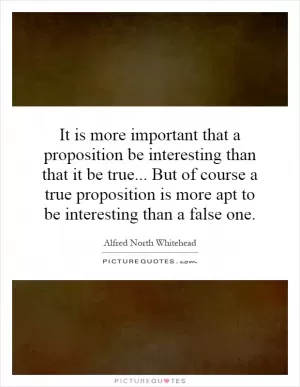 It is more important that a proposition be interesting than that it be true... But of course a true proposition is more apt to be interesting than a false one Picture Quote #1