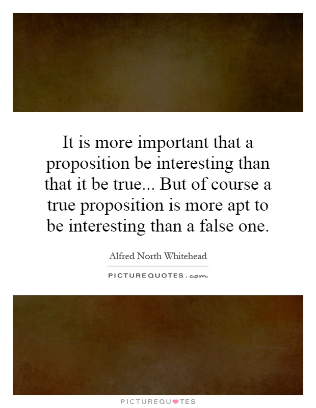 It is more important that a proposition be interesting than that it be true... But of course a true proposition is more apt to be interesting than a false one Picture Quote #1