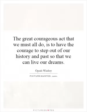 The great courageous act that we must all do, is to have the courage to step out of our history and past so that we can live our dreams Picture Quote #1