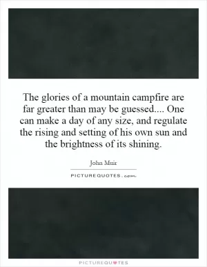 The glories of a mountain campfire are far greater than may be guessed.... One can make a day of any size, and regulate the rising and setting of his own sun and the brightness of its shining Picture Quote #1