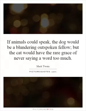 If animals could speak, the dog would be a blundering outspoken fellow; but the cat would have the rare grace of never saying a word too much Picture Quote #1