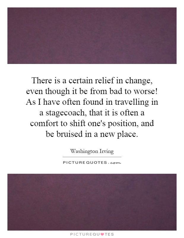 There is a certain relief in change, even though it be from bad to worse! As I have often found in travelling in a stagecoach, that it is often a comfort to shift one's position, and be bruised in a new place Picture Quote #1