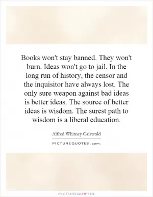 Books won't stay banned. They won't burn. Ideas won't go to jail. In the long run of history, the censor and the inquisitor have always lost. The only sure weapon against bad ideas is better ideas. The source of better ideas is wisdom. The surest path to wisdom is a liberal education Picture Quote #1