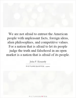 We are not afraid to entrust the American people with unpleasant facts, foreign ideas, alien philosophies, and competitive values. For a nation that is afraid to let its people judge the truth and falsehood in an open market is a nation that is afraid of its people Picture Quote #1