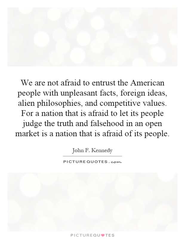 We are not afraid to entrust the American people with unpleasant facts, foreign ideas, alien philosophies, and competitive values. For a nation that is afraid to let its people judge the truth and falsehood in an open market is a nation that is afraid of its people Picture Quote #1