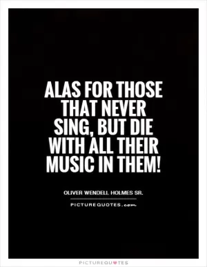 Alas for those that never sing, But die with all their music in them! Picture Quote #1