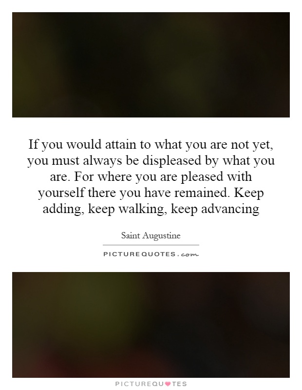 If you would attain to what you are not yet, you must always be displeased by what you are. For where you are pleased with yourself there you have remained. Keep adding, keep walking, keep advancing Picture Quote #1