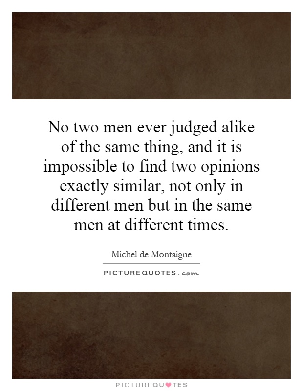 No two men ever judged alike of the same thing, and it is impossible to find two opinions exactly similar, not only in different men but in the same men at different times Picture Quote #1