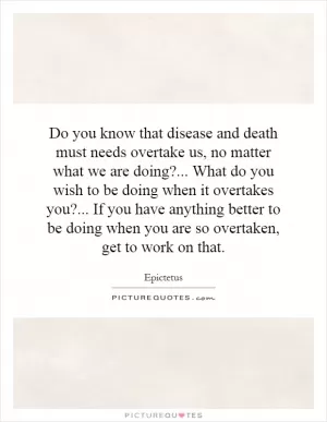 Do you know that disease and death must needs overtake us, no matter what we are doing?... What do you wish to be doing when it overtakes you?... If you have anything better to be doing when you are so overtaken, get to work on that Picture Quote #1