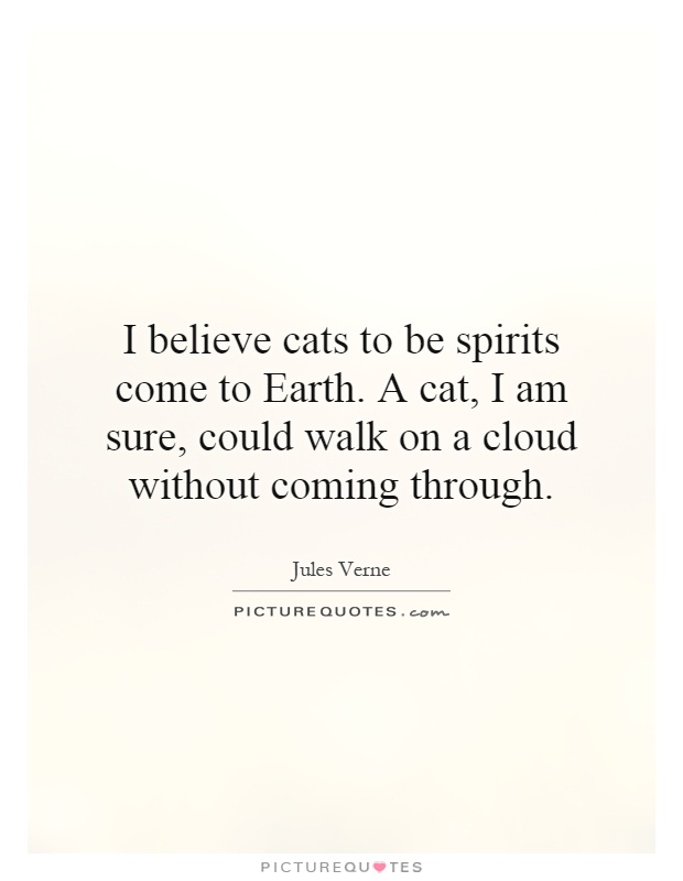 I believe cats to be spirits come to Earth. A cat, I am sure, could walk on a cloud without coming through Picture Quote #1