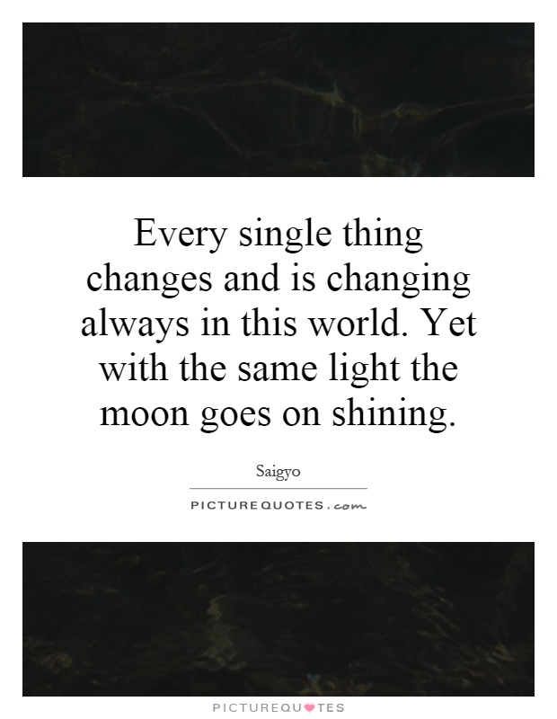 Every single thing changes and is changing always in this world. Yet with the same light the moon goes on shining Picture Quote #1