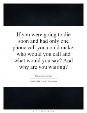 If you were going to die soon and had only one phone call you could make, who would you call and what would you say? And why are you waiting? Picture Quote #1