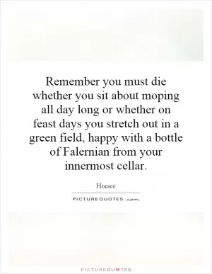 Remember you must die whether you sit about moping all day long or whether on feast days you stretch out in a green field, happy with a bottle of Falernian from your innermost cellar Picture Quote #1