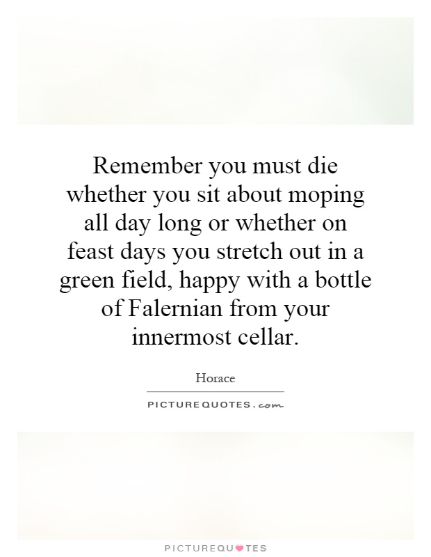 Remember you must die whether you sit about moping all day long or whether on feast days you stretch out in a green field, happy with a bottle of Falernian from your innermost cellar Picture Quote #1