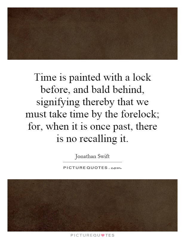 Time is painted with a lock before, and bald behind, signifying thereby that we must take time by the forelock; for, when it is once past, there is no recalling it Picture Quote #1