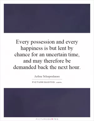 Every possession and every happiness is but lent by chance for an uncertain time, and may therefore be demanded back the next hour Picture Quote #1