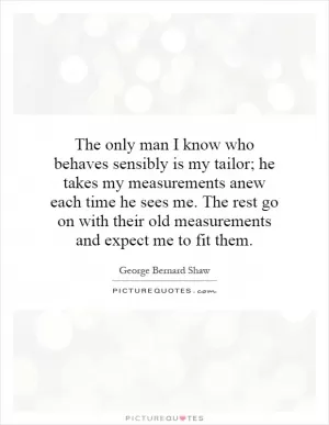 The only man I know who behaves sensibly is my tailor; he takes my measurements anew each time he sees me. The rest go on with their old measurements and expect me to fit them Picture Quote #1