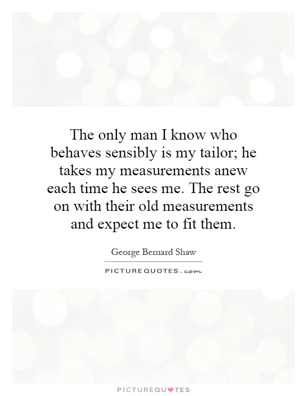 The only man I know who behaves sensibly is my tailor; he takes my measurements anew each time he sees me. The rest go on with their old measurements and expect me to fit them Picture Quote #1