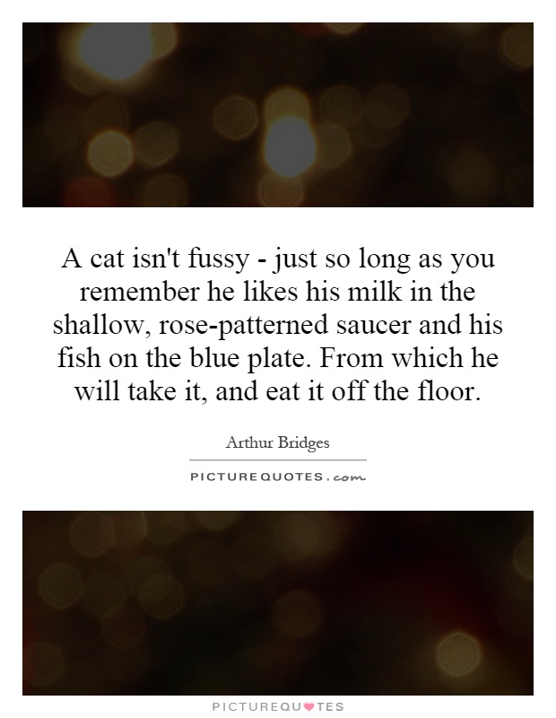 A cat isn't fussy - just so long as you remember he likes his milk in the shallow, rose-patterned saucer and his fish on the blue plate. From which he will take it, and eat it off the floor Picture Quote #1