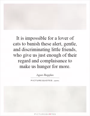 It is impossible for a lover of cats to banish these alert, gentle, and discriminating little friends, who give us just enough of their regard and complaisance to make us hunger for more Picture Quote #1
