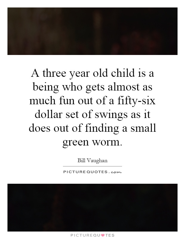 A three year old child is a being who gets almost as much fun out of a fifty-six dollar set of swings as it does out of finding a small green worm Picture Quote #1