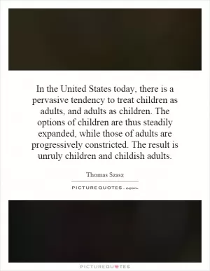 In the United States today, there is a pervasive tendency to treat children as adults, and adults as children. The options of children are thus steadily expanded, while those of adults are progressively constricted. The result is unruly children and childish adults Picture Quote #1