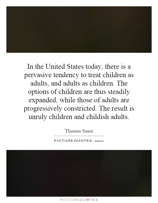 In the United States today, there is a pervasive tendency to treat children as adults, and adults as children. The options of children are thus steadily expanded, while those of adults are progressively constricted. The result is unruly children and childish adults Picture Quote #1