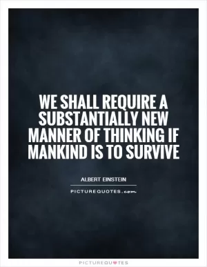 We shall require a substantially new manner of thinking if mankind is to survive Picture Quote #1