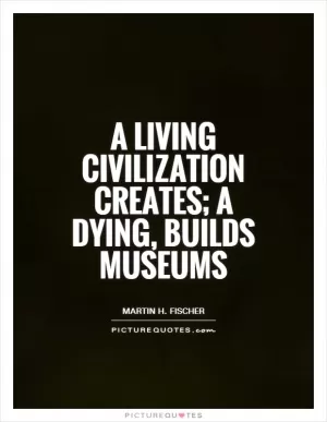 A living civilization creates; a dying, builds museums Picture Quote #1