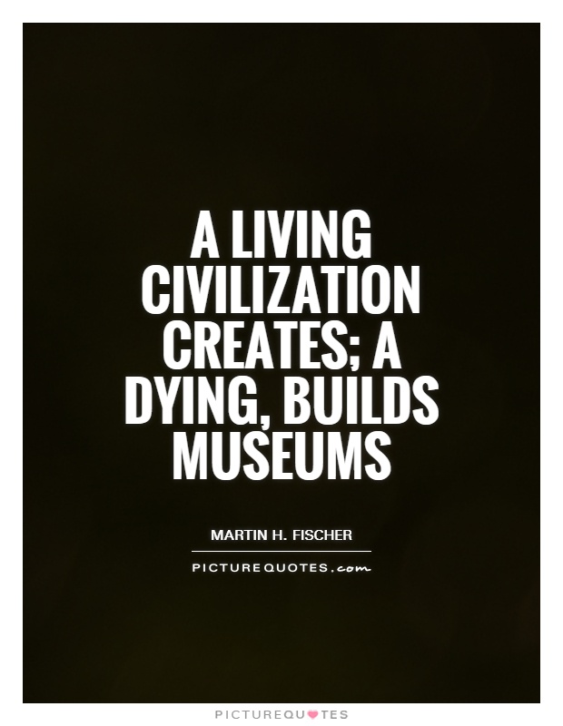A living civilization creates; a dying, builds museums Picture Quote #1