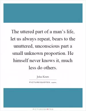 The uttered part of a man’s life, let us always repeat, bears to the unuttered, unconscious part a small unknown proportion. He himself never knows it, much less do others Picture Quote #1