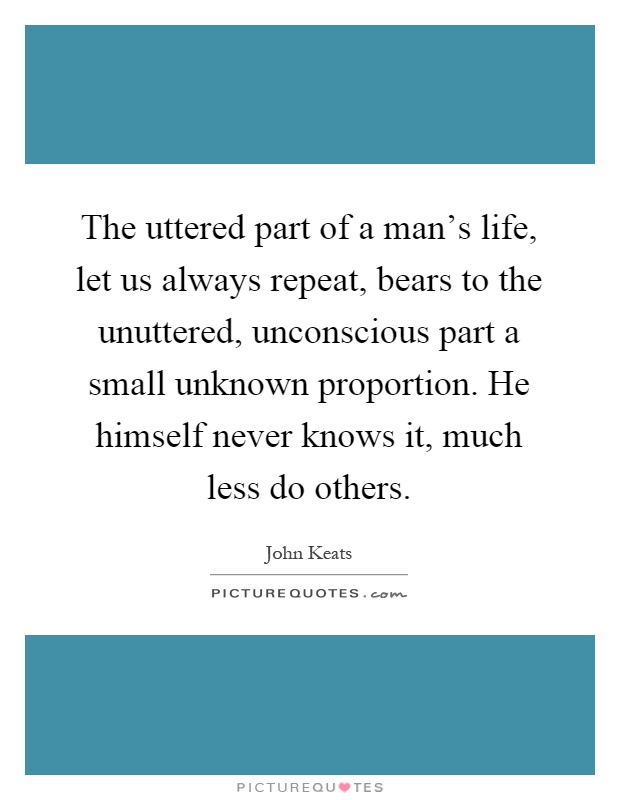 The uttered part of a man's life, let us always repeat, bears to the unuttered, unconscious part a small unknown proportion. He himself never knows it, much less do others Picture Quote #1