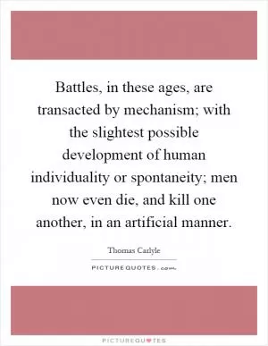 Battles, in these ages, are transacted by mechanism; with the slightest possible development of human individuality or spontaneity; men now even die, and kill one another, in an artificial manner Picture Quote #1