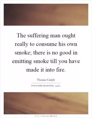 The suffering man ought really to consume his own smoke; there is no good in emitting smoke till you have made it into fire Picture Quote #1