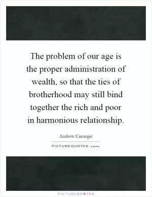 The problem of our age is the proper administration of wealth, so that the ties of brotherhood may still bind together the rich and poor in harmonious relationship Picture Quote #1