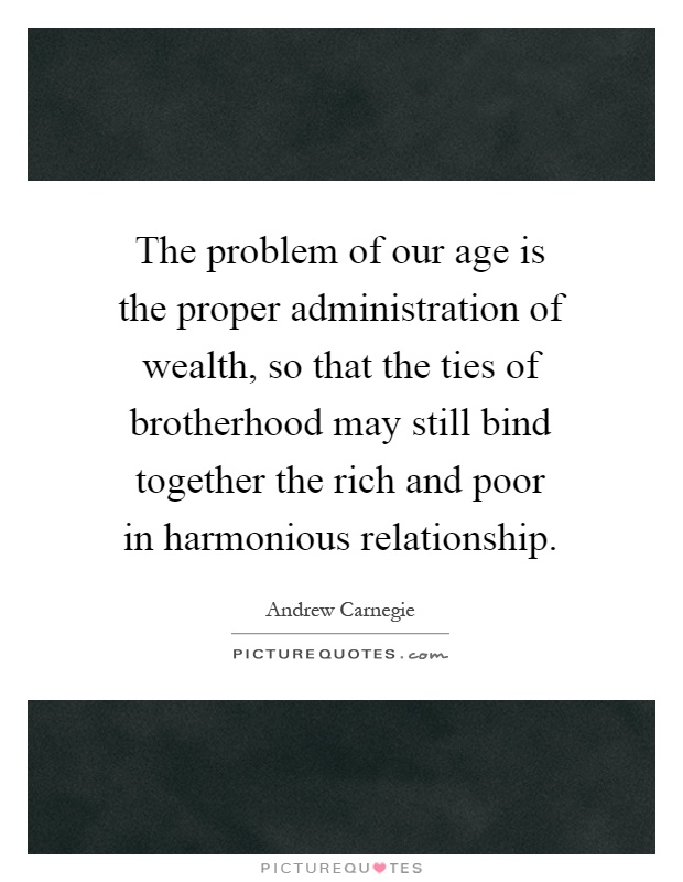 The problem of our age is the proper administration of wealth, so that the ties of brotherhood may still bind together the rich and poor in harmonious relationship Picture Quote #1