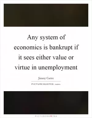 Any system of economics is bankrupt if it sees either value or virtue in unemployment Picture Quote #1