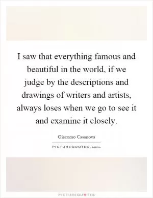 I saw that everything famous and beautiful in the world, if we judge by the descriptions and drawings of writers and artists, always loses when we go to see it and examine it closely Picture Quote #1