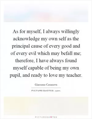 As for myself, I always willingly acknowledge my own self as the principal cause of every good and of every evil which may befall me; therefore, I have always found myself capable of being my own pupil, and ready to love my teacher Picture Quote #1