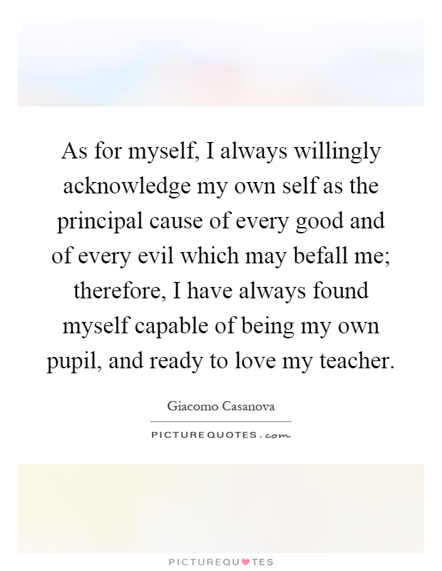 As for myself, I always willingly acknowledge my own self as the principal cause of every good and of every evil which may befall me; therefore, I have always found myself capable of being my own pupil, and ready to love my teacher Picture Quote #1