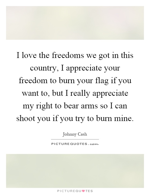 I love the freedoms we got in this country, I appreciate your freedom to burn your flag if you want to, but I really appreciate my right to bear arms so I can shoot you if you try to burn mine Picture Quote #1