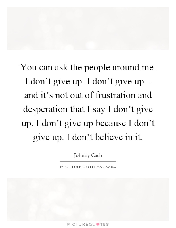 You can ask the people around me. I don't give up. I don't give up... and it's not out of frustration and desperation that I say I don't give up. I don't give up because I don't give up. I don't believe in it Picture Quote #1