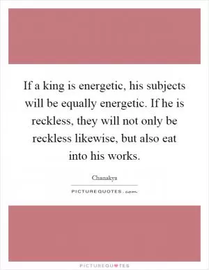 If a king is energetic, his subjects will be equally energetic. If he is reckless, they will not only be reckless likewise, but also eat into his works Picture Quote #1