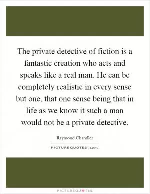 The private detective of fiction is a fantastic creation who acts and speaks like a real man. He can be completely realistic in every sense but one, that one sense being that in life as we know it such a man would not be a private detective Picture Quote #1