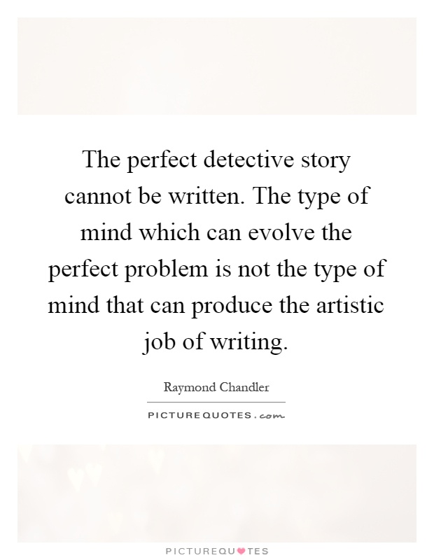 The perfect detective story cannot be written. The type of mind which can evolve the perfect problem is not the type of mind that can produce the artistic job of writing Picture Quote #1