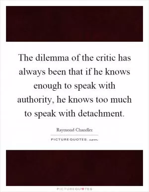 The dilemma of the critic has always been that if he knows enough to speak with authority, he knows too much to speak with detachment Picture Quote #1