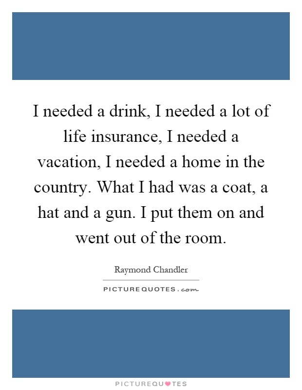 I needed a drink, I needed a lot of life insurance, I needed a vacation, I needed a home in the country. What I had was a coat, a hat and a gun. I put them on and went out of the room Picture Quote #1