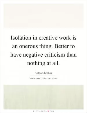 Isolation in creative work is an onerous thing. Better to have negative criticism than nothing at all Picture Quote #1