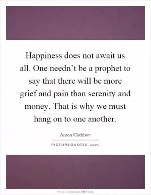 Happiness does not await us all. One needn’t be a prophet to say that there will be more grief and pain than serenity and money. That is why we must hang on to one another Picture Quote #1