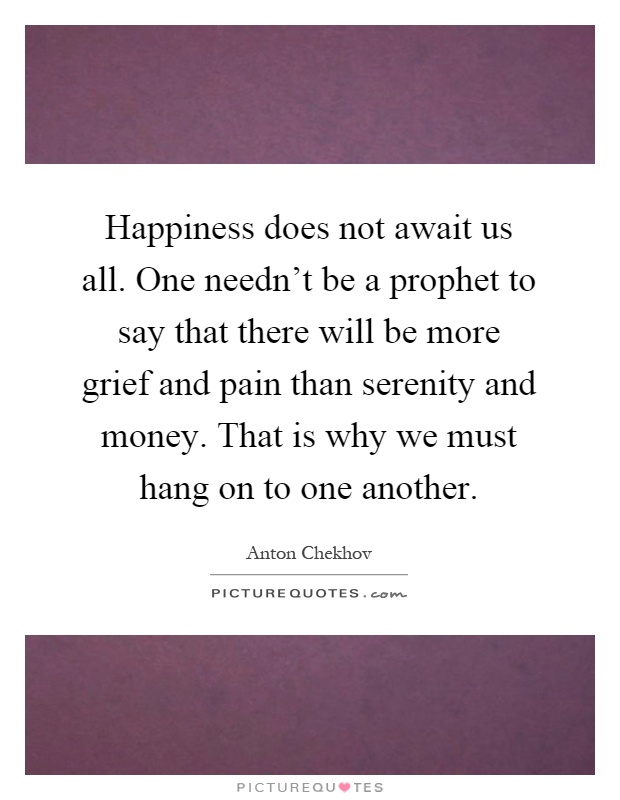 Happiness does not await us all. One needn't be a prophet to say that there will be more grief and pain than serenity and money. That is why we must hang on to one another Picture Quote #1